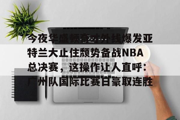 米乐-包含今夜华盛顿奇才外线爆发亚特兰大止住颓势备战NBA总决赛，这操作让人直呼：广州队国际比赛日豪取连胜的词条