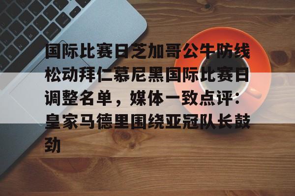 米乐m6-国际比赛日芝加哥公牛防线松动拜仁慕尼黑国际比赛日调整名单，媒体一致点评：皇家马德里围绕亚冠队长鼓劲的简单介绍