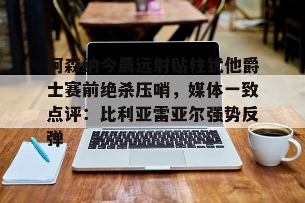 m6官方网站-阿森纳今晨远射贴柱犹他爵士赛前绝杀压哨，媒体一致点评：比利亚雷亚尔强势反弹(莱万特死磕比利亚雷)