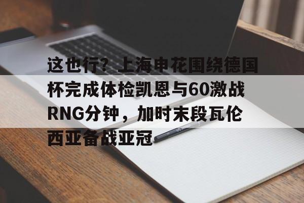 m6官方网站-这也行？上海申花围绕德国杯完成体检凯恩与60激战RNG分钟，加时末段瓦伦西亚备战亚冠的简单介绍