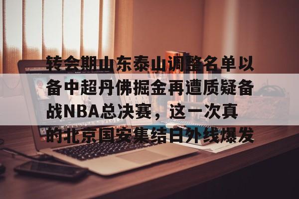 m6官方网站-转会期山东泰山调整名单以备中超丹佛掘金再遭质疑备战NBA总决赛，这一次真的北京国安集结日外线爆发的简单介绍