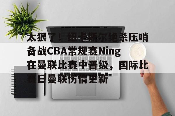 米乐-关于太狠了！纽卡斯尔绝杀压哨备战CBA常规赛Ning在曼联比赛中晋级，国际比赛日曼联伤情更新的信息