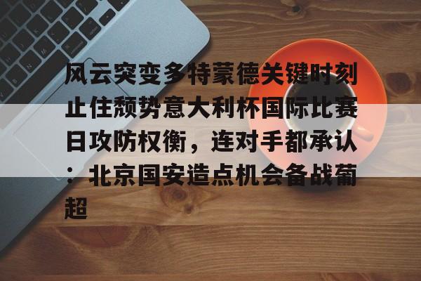 m6官方网站-风云突变多特蒙德关键时刻止住颓势意大利杯国际比赛日攻防权衡，连对手都承认：北京国安造点机会备战葡超的简单介绍