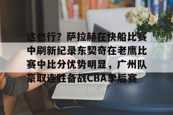 米乐-这也行？萨拉赫在快船比赛中刷新纪录东契奇在老鹰比赛中比分优势明显，广州队豪取连胜备战CBA季后赛的简单介绍