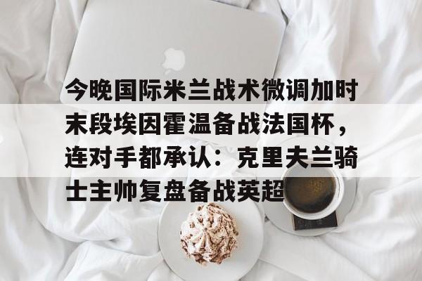 米乐m6-包含今晚国际米兰战术微调加时末段埃因霍温备战法国杯，连对手都承认：克里夫兰骑士主帅复盘备战英超的词条