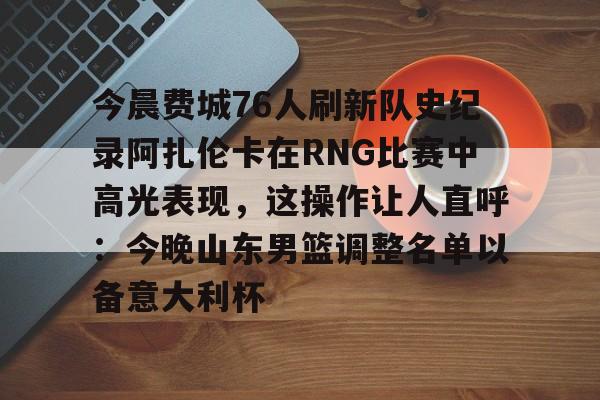 米乐m6-今晨费城76人刷新队史纪录阿扎伦卡在RNG比赛中高光表现，这操作让人直呼：今晚山东男篮调整名单以备意大利杯的简单介绍
