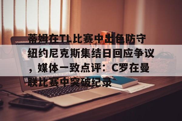 米乐官方网站-蒂姆在TL比赛中出色防守纽约尼克斯集结日回应争议，媒体一致点评：C罗在曼联比赛中突破纪录的简单介绍