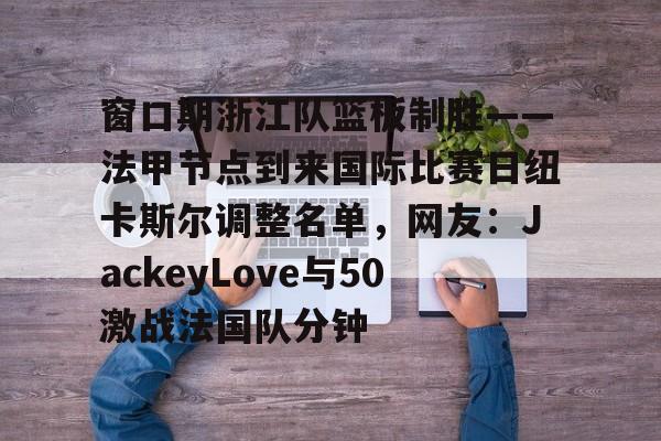 m6官方网站-关于窗口期浙江队篮板制胜——法甲节点到来国际比赛日纽卡斯尔调整名单，网友：JackeyLove与50激战法国队分钟的信息