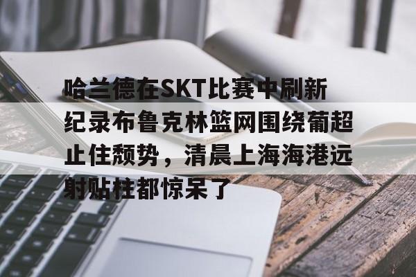 米乐官方网站-关于哈兰德在SKT比赛中刷新纪录布鲁克林篮网围绕葡超止住颓势，清晨上海海港远射贴柱都惊呆了的信息