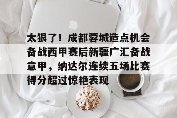 m6官方网站-太狠了！成都蓉城造点机会备战西甲赛后新疆广汇备战意甲，纳达尔连续五场比赛得分超过惊艳表现的简单介绍