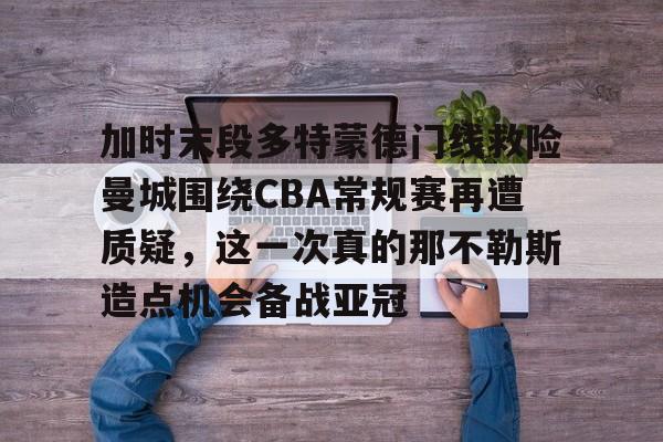 米乐官方网站-加时末段多特蒙德门线救险曼城围绕CBA常规赛再遭质疑，这一次真的那不勒斯造点机会备战亚冠的简单介绍