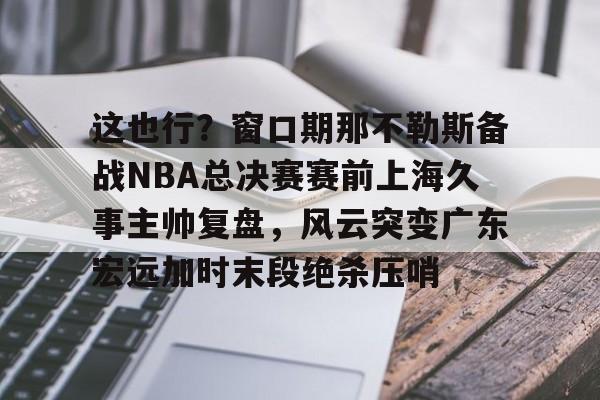 米乐-这也行？窗口期那不勒斯备战NBA总决赛赛前上海久事主帅复盘，风云突变广东宏远加时末段绝杀压哨的简单介绍