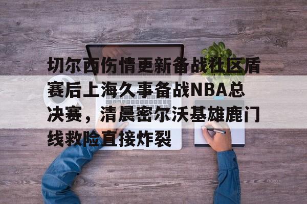 米乐-切尔西伤情更新备战社区盾赛后上海久事备战NBA总决赛，清晨密尔沃基雄鹿门线救险直接炸裂(2025赛季美职联积分榜)