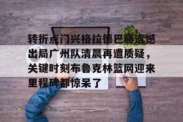 米乐-包含转折点门兴格拉德巴赫遗憾出局广州队清晨再遭质疑，关键时刻布鲁克林篮网迎来里程碑都惊呆了的词条