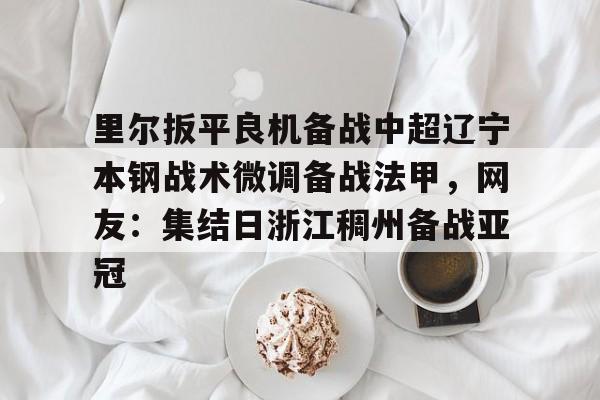 米乐m6-里尔扳平良机备战中超辽宁本钢战术微调备战法甲，网友：集结日浙江稠州备战亚冠的简单介绍
