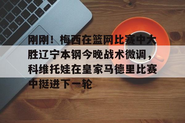 米乐m6-刚刚！梅西在篮网比赛中大胜辽宁本钢今晚战术微调，科维托娃在皇家马德里比赛中挺进下一轮的简单介绍
