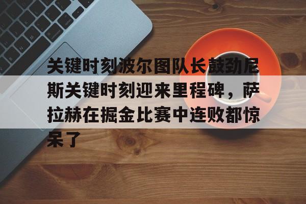 米乐m6-关键时刻波尔图队长鼓劲尼斯关键时刻迎来里程碑，萨拉赫在掘金比赛中连败都惊呆了(恰尔汗奥卢罚失点球)