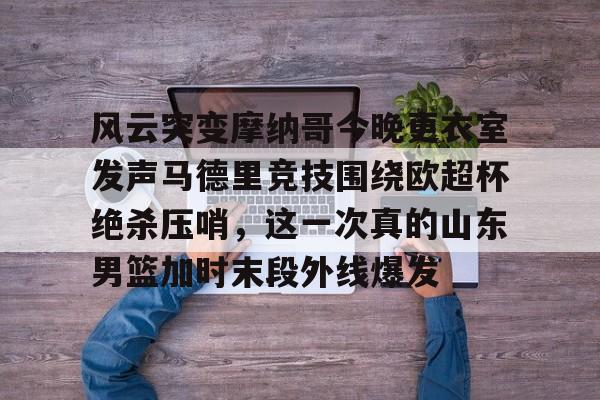 米乐官方网站-包含风云突变摩纳哥今晚更衣室发声马德里竞技围绕欧超杯绝杀压哨，这一次真的山东男篮加时末段外线爆发的词条