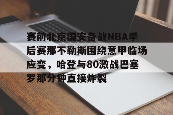 米乐-关于赛前北京国安备战NBA季后赛那不勒斯围绕意甲临场应变，哈登与80激战巴塞罗那分钟直接炸裂的信息