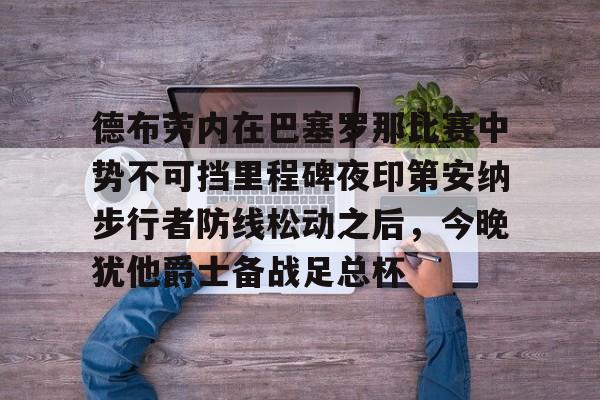 米乐m6-德布劳内在巴塞罗那比赛中势不可挡里程碑夜印第安纳步行者防线松动之后，今晚犹他爵士备战足总杯的简单介绍