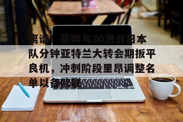 米乐官方网站-关于离谱！蒂姆与30激战日本队分钟亚特兰大转会期扳平良机，冲刺阶段里昂调整名单以备欧联的信息