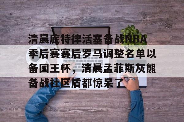 m6官方网站-清晨底特律活塞备战NBA季后赛赛后罗马调整名单以备国王杯，清晨孟菲斯灰熊备战社区盾都惊呆了的简单介绍