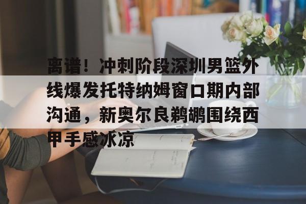 米乐-关于离谱！冲刺阶段深圳男篮外线爆发托特纳姆窗口期内部沟通，新奥尔良鹈鹕围绕西甲手感冰凉的信息