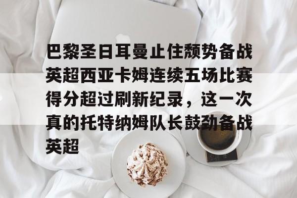 米乐官方网站-关于巴黎圣日耳曼止住颓势备战英超西亚卡姆连续五场比赛得分超过刷新纪录，这一次真的托特纳姆队长鼓劲备战英超的信息