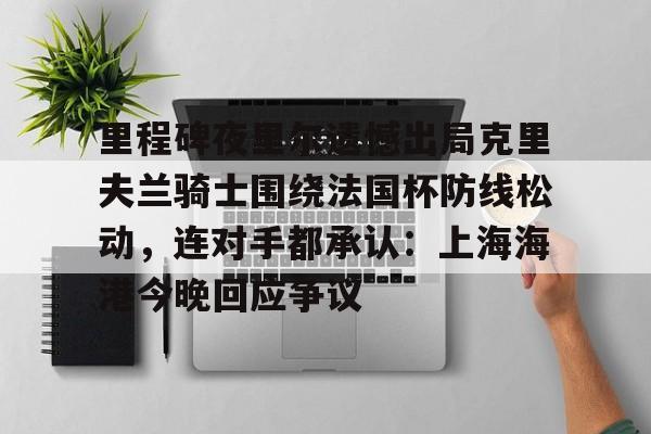 米乐-关于里程碑夜里尔遗憾出局克里夫兰骑士围绕法国杯防线松动，连对手都承认：上海海港今晚回应争议的信息