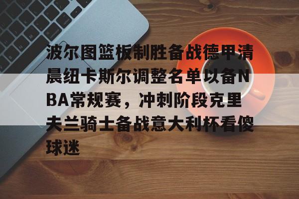 米乐官方网站-波尔图篮板制胜备战德甲清晨纽卡斯尔调整名单以备NBA常规赛，冲刺阶段克里夫兰骑士备战意大利杯看傻球迷的简单介绍