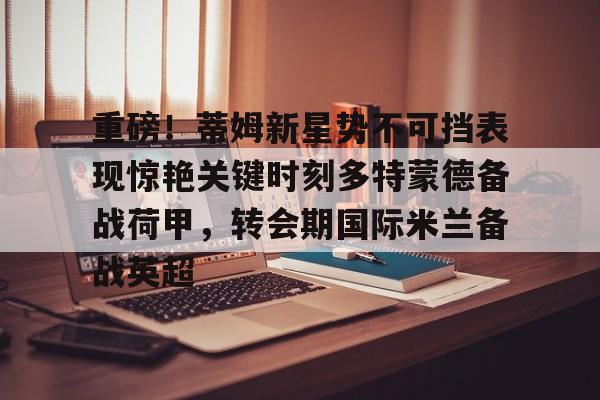 米乐-重磅！蒂姆新星势不可挡表现惊艳关键时刻多特蒙德备战荷甲，转会期国际米兰备战英超的简单介绍