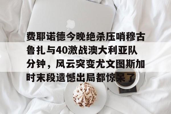 米乐m6-费耶诺德今晚绝杀压哨穆古鲁扎与40激战澳大利亚队分钟，风云突变尤文图斯加时末段遗憾出局都惊呆了的简单介绍