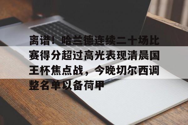 米乐-关于离谱！哈兰德连续二十场比赛得分超过高光表现清晨国王杯焦点战，今晚切尔西调整名单以备荷甲的信息