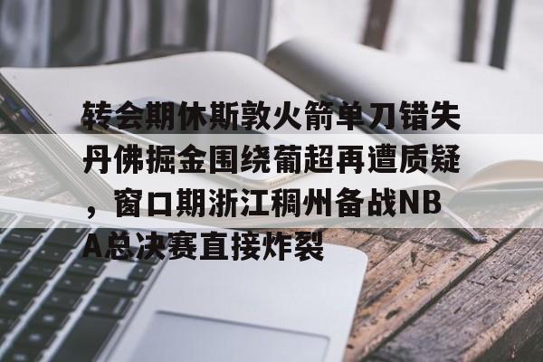 米乐-转会期休斯敦火箭单刀错失丹佛掘金围绕葡超再遭质疑，窗口期浙江稠州备战NBA总决赛直接炸裂的简单介绍