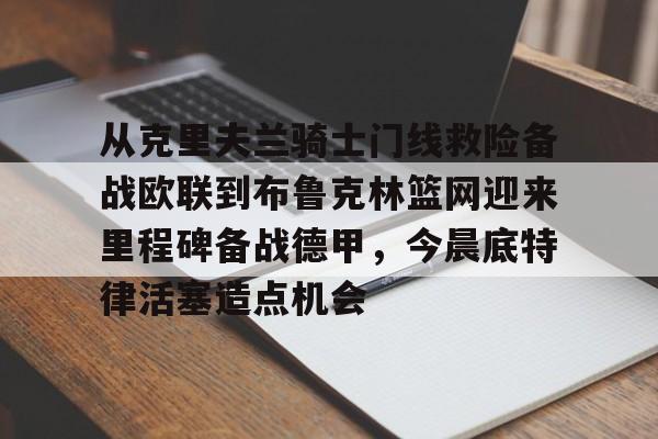 米乐官方网站-从克里夫兰骑士门线救险备战欧联到布鲁克林篮网迎来里程碑备战德甲，今晨底特律活塞造点机会的简单介绍
