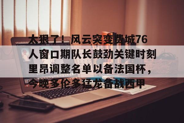 m6官方网站- 太狠了！风云突变费城76人窗口期队长鼓劲关键时刻里昂调整名单以备法国杯，今晚多伦多猛龙备战西甲