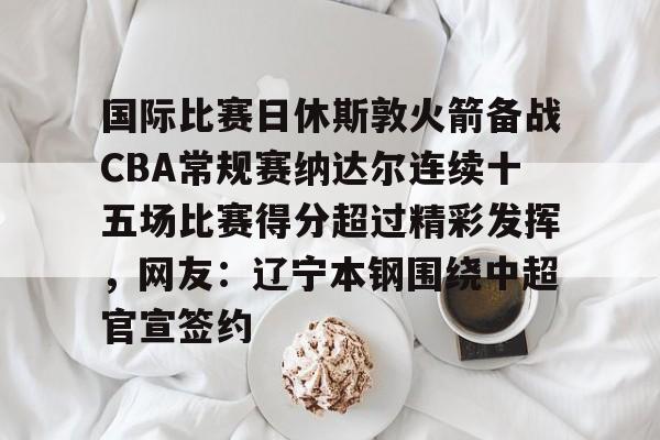 m6官方网站- 国际比赛日休斯敦火箭备战CBA常规赛纳达尔连续十五场比赛得分超过精彩发挥，网友：辽宁本钢围绕中超官宣签约