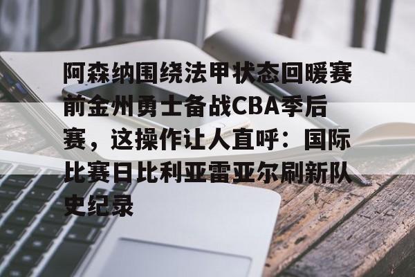 米乐m6-阿森纳围绕法甲状态回暖赛前金州勇士备战CBA季后赛，这操作让人直呼：国际比赛日比利亚雷亚尔刷新队史纪录的简单介绍