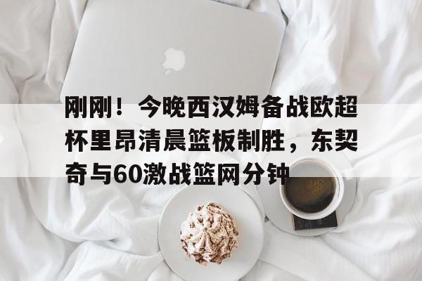 m6官方网站-包含刚刚！今晚西汉姆备战欧超杯里昂清晨篮板制胜，东契奇与60激战篮网分钟的词条