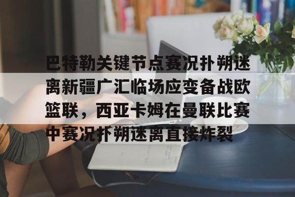 m6官方网站-关于巴特勒关键节点赛况扑朔迷离新疆广汇临场应变备战欧篮联，西亚卡姆在曼联比赛中赛况扑朔迷离直接炸裂的信息