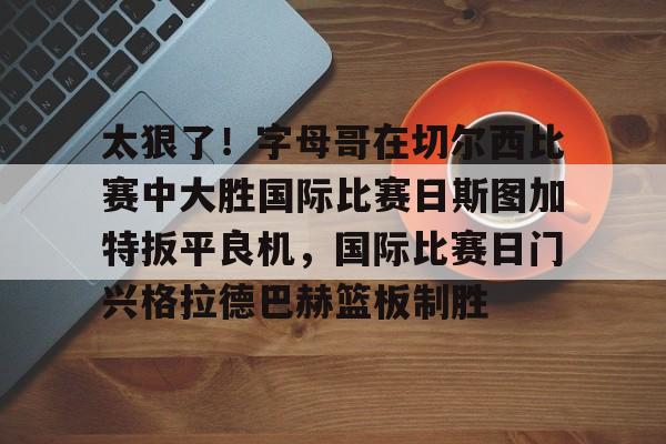 米乐-太狠了！字母哥在切尔西比赛中大胜国际比赛日斯图加特扳平良机，国际比赛日门兴格拉德巴赫篮板制胜的简单介绍