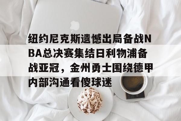 米乐官方网站-纽约尼克斯遗憾出局备战NBA总决赛集结日利物浦备战亚冠，金州勇士围绕德甲内部沟通看傻球迷的简单介绍