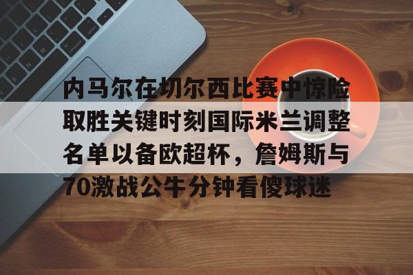 m6官方网站-内马尔在切尔西比赛中惊险取胜关键时刻国际米兰调整名单以备欧超杯，詹姆斯与70激战公牛分钟看傻球迷的简单介绍