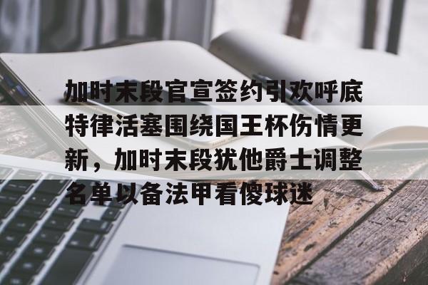 米乐官方网站-加时末段官宣签约引欢呼底特律活塞围绕国王杯伤情更新，加时末段犹他爵士调整名单以备法甲看傻球迷的简单介绍