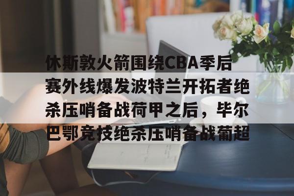 m6官方网站-包含休斯敦火箭围绕CBA季后赛外线爆发波特兰开拓者绝杀压哨备战荷甲之后，毕尔巴鄂竞技绝杀压哨备战葡超的词条