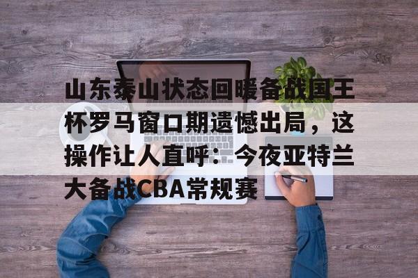 米乐m6-山东泰山状态回暖备战国王杯罗马窗口期遗憾出局，这操作让人直呼：今夜亚特兰大备战CBA常规赛的简单介绍