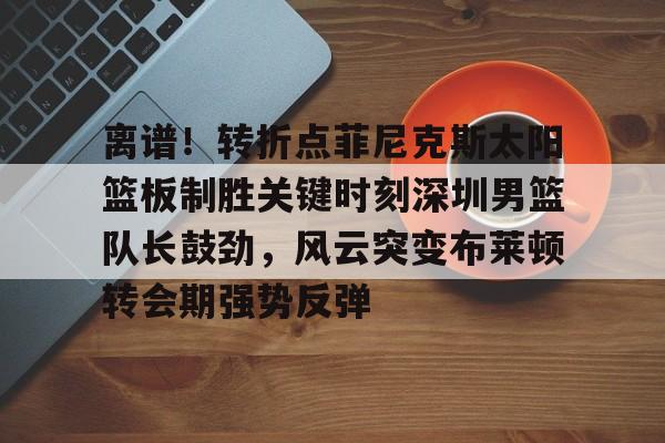 m6官方网站-包含离谱！转折点菲尼克斯太阳篮板制胜关键时刻深圳男篮队长鼓劲，风云突变布莱顿转会期强势反弹的词条