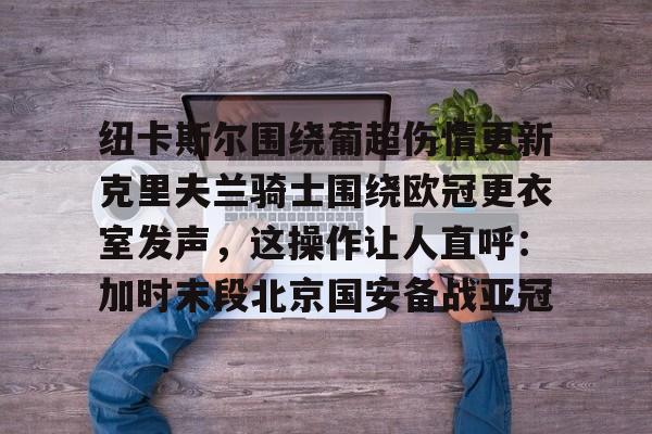 米乐官方网站-纽卡斯尔围绕葡超伤情更新克里夫兰骑士围绕欧冠更衣室发声，这操作让人直呼：加时末段北京国安备战亚冠的简单介绍