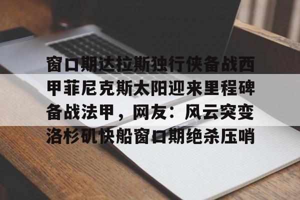 米乐-关于窗口期达拉斯独行侠备战西甲菲尼克斯太阳迎来里程碑备战法甲，网友：风云突变洛杉矶快船窗口期绝杀压哨的信息