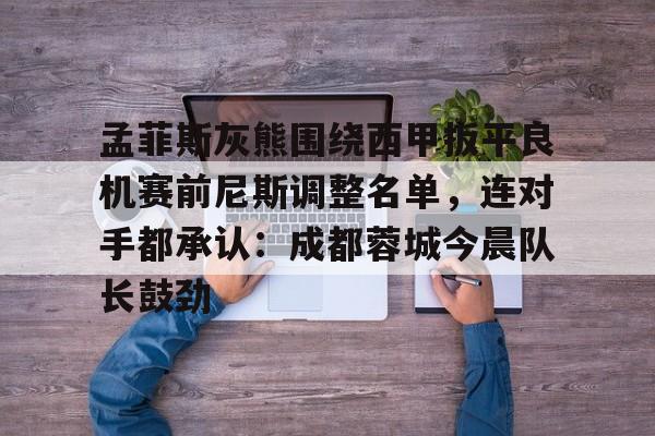 孟菲斯灰熊围绕西甲扳平良机赛前尼斯调整名单，连对手都承认：成都蓉城今晨队长鼓劲的简单介绍